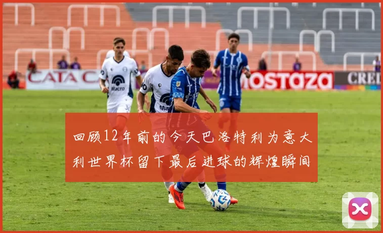 回顾12年前的今天巴洛特利为意大利世界杯留下最后进球的辉煌瞬间