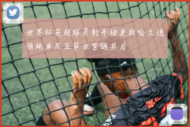 世界杯英超球员射手榜更新哈兰德领跑库尼亚萨尔紧随其后