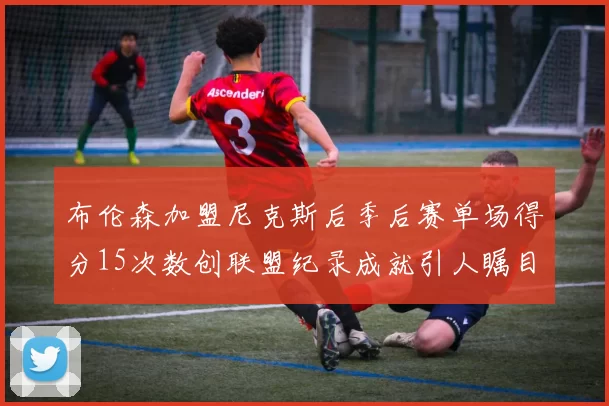 布伦森加盟尼克斯后季后赛单场得分15次数创联盟纪录成就引人瞩目